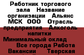 Работник торгового зала › Название организации ­ Альянс-МСК, ООО › Отрасль предприятия ­ Алкоголь, напитки › Минимальный оклад ­ 25 000 - Все города Работа » Вакансии   . Тверская обл.,Бологое г.